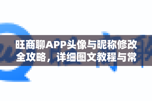 旺商聊APP头像与昵称修改全攻略，详细图文教程与常见问题解答