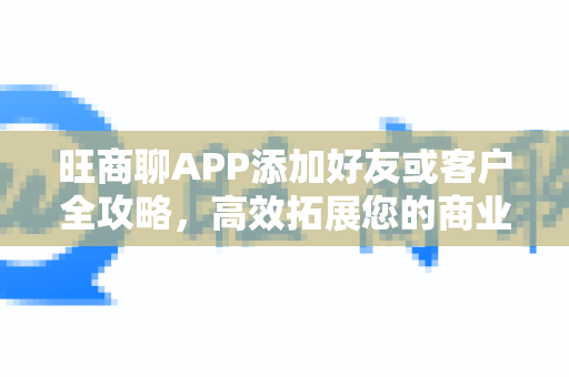 旺商聊APP添加好友或客户全攻略，高效拓展您的商业人脉