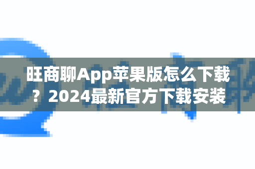 旺商聊App苹果版怎么下载？2024最新官方下载安装与使用全攻略